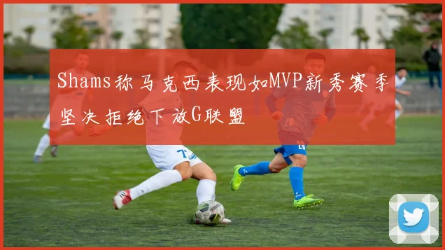 Shams称马克西表现如MVP新秀赛季坚决拒绝下放G联盟