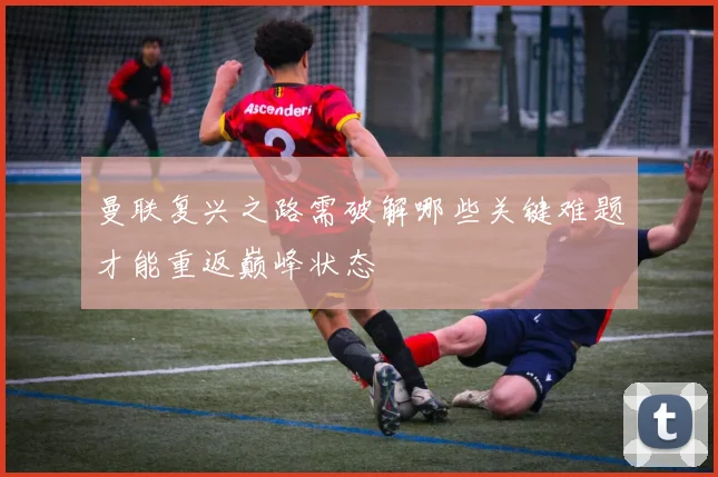 曼联复兴之路需破解哪些关键难题才能重返巅峰状态