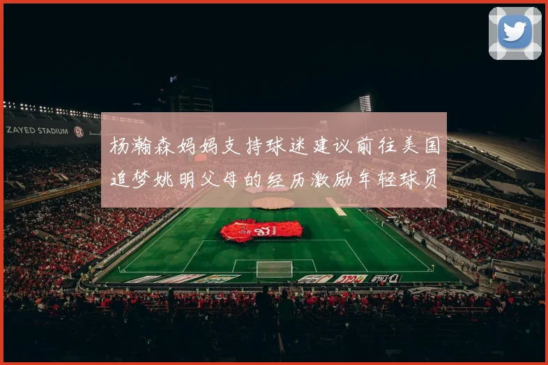 杨瀚森妈妈支持球迷建议前往美国追梦姚明父母的经历激励年轻球员