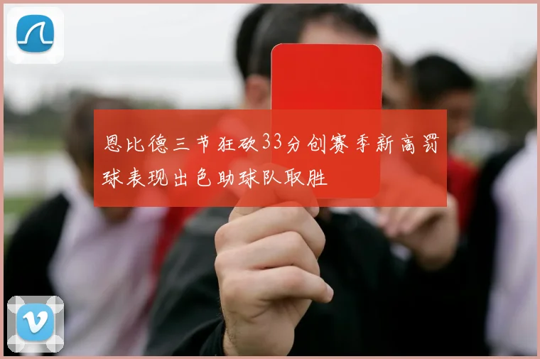 恩比德三节狂砍33分创赛季新高罚球表现出色助球队取胜