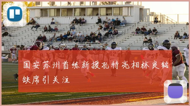 国安苏州首练新援孔特亮相林良铭缺席引关注