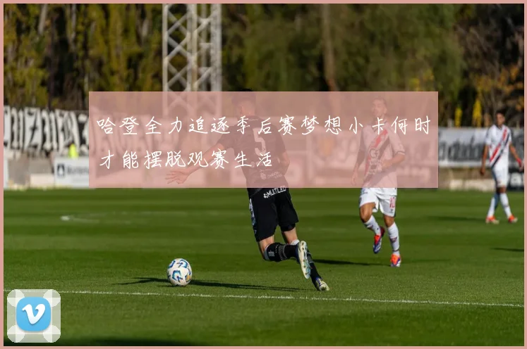 哈登全力追逐季后赛梦想小卡何时才能摆脱观赛生活