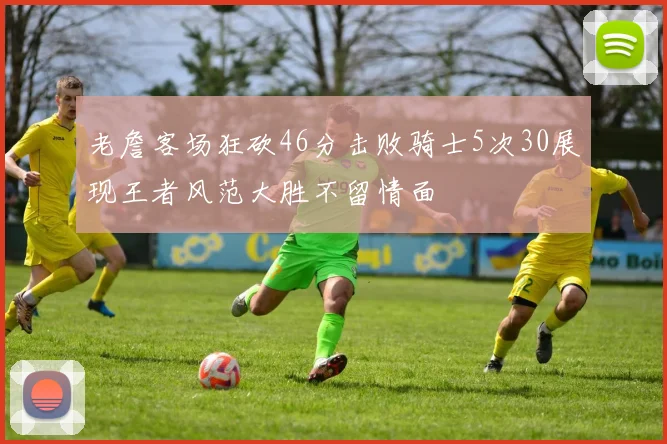 老詹客场狂砍46分击败骑士5次30展现王者风范大胜不留情面