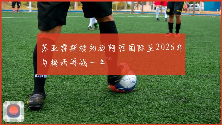 苏亚雷斯续约迈阿密国际至2026年与梅西再战一年