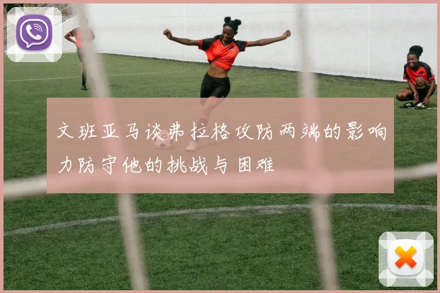 文班亚马谈弗拉格攻防两端的影响力防守他的挑战与困难