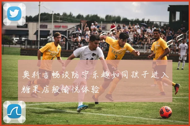 奥科吉畅谈防守乐趣如同孩子进入糖果店般愉悦体验