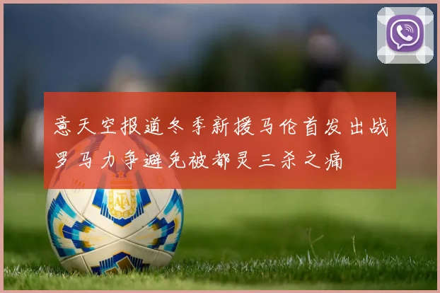 意天空报道冬季新援马伦首发出战罗马力争避免被都灵三杀之痛