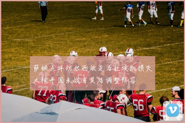 萨顿点评切尔西放走马杜埃凯损失大枪手国米战可灵活调整阵容