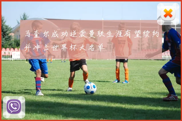 马奎尔成功逆袭曼联生涯有望续约并冲击世界杯大名单