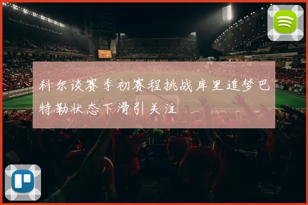 科尔谈赛季初赛程挑战库里追梦巴特勒状态下滑引关注