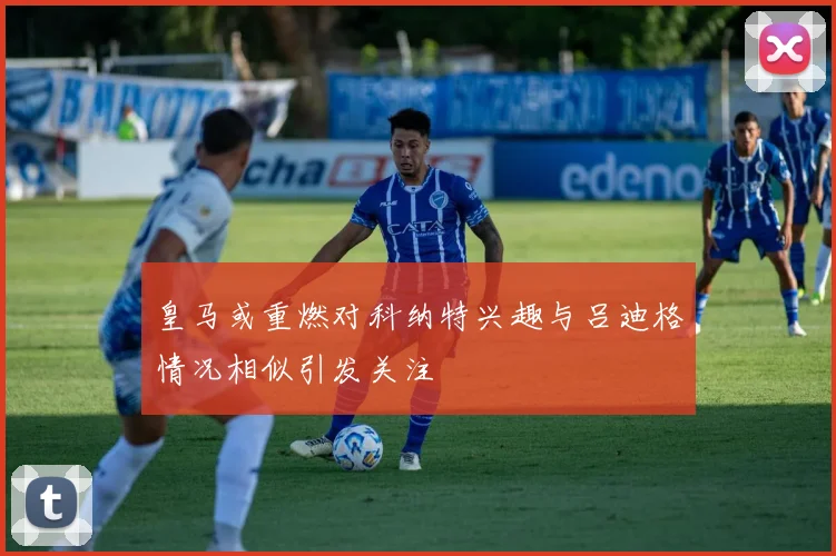 皇马或重燃对科纳特兴趣与吕迪格情况相似引发关注