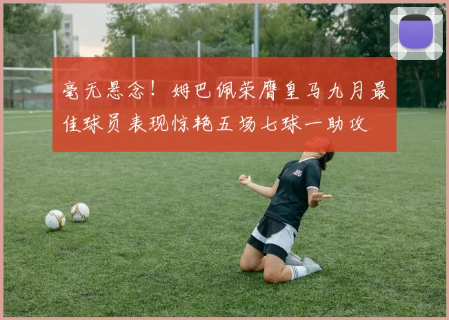 毫无悬念！姆巴佩荣膺皇马九月最佳球员表现惊艳五场七球一助攻