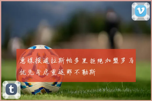意媒报道拉斯帕多里拒绝加盟罗马优先考虑重返那不勒斯