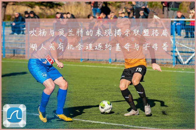 吹杨与莫兰特的表现揭示联盟格局湖人或有机会追逐约基奇与字母哥