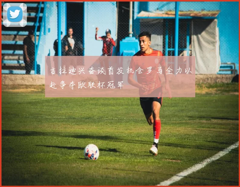 吉拉迪兴奋谈首发机会罗马全力以赴争夺欧联杯冠军