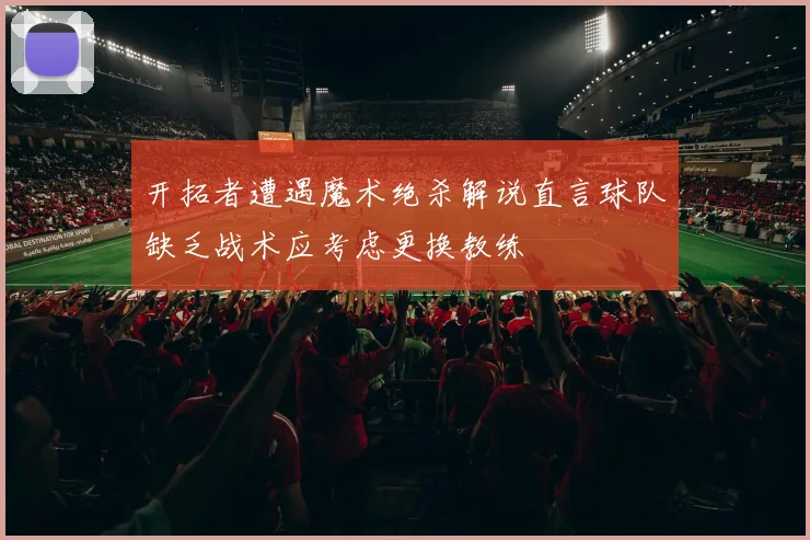 开拓者遭遇魔术绝杀解说直言球队缺乏战术应考虑更换教练