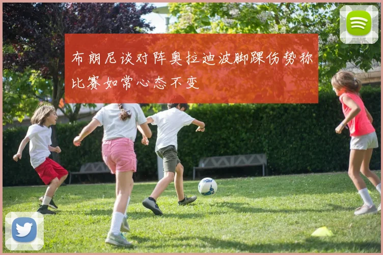 布朗尼谈对阵奥拉迪波脚踝伤势称比赛如常心态不变