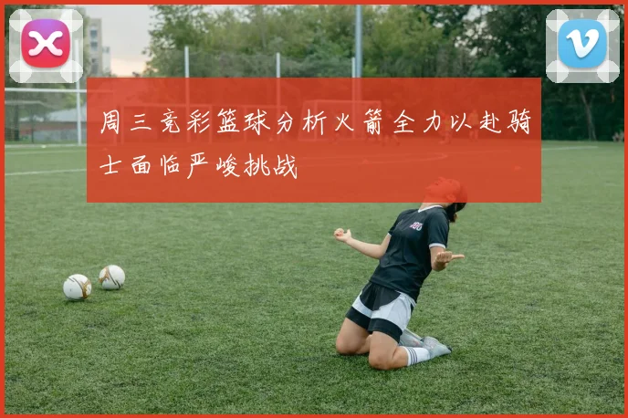 周三竞彩篮球分析火箭全力以赴骑士面临严峻挑战