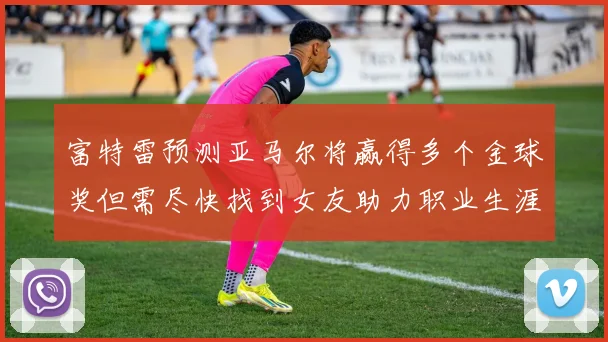 富特雷预测亚马尔将赢得多个金球奖但需尽快找到女友助力职业生涯
