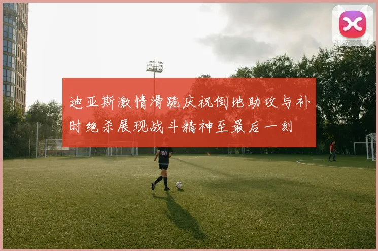 迪亚斯激情滑跪庆祝倒地助攻与补时绝杀展现战斗精神至最后一刻