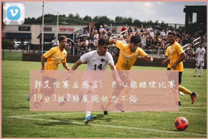 郭艾伦赛后感言：开心能继续比赛19分3板2助展现状态不俗