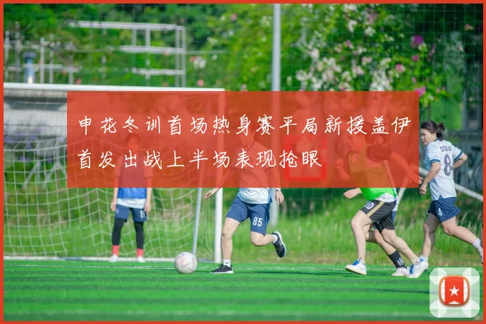申花冬训首场热身赛平局新援盖伊首发出战上半场表现抢眼