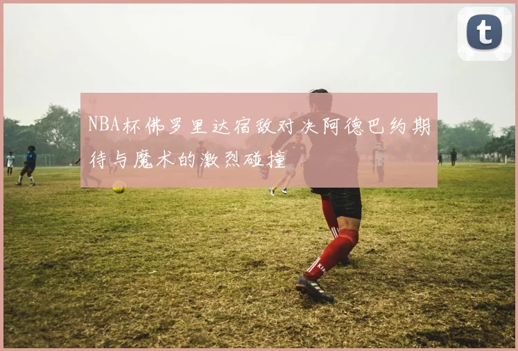 NBA杯佛罗里达宿敌对决阿德巴约期待与魔术的激烈碰撞