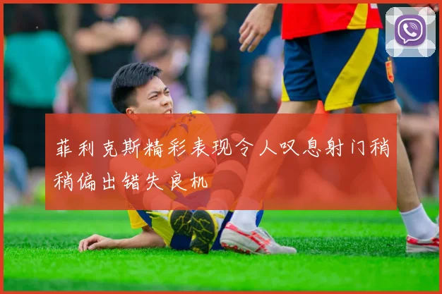 菲利克斯精彩表现令人叹息射门稍稍偏出错失良机