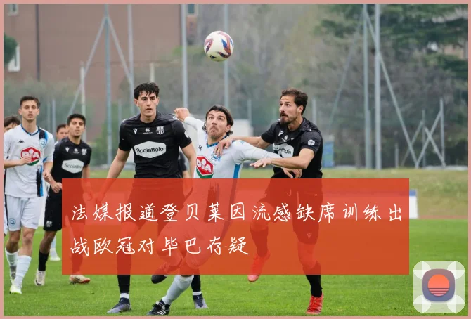 法媒报道登贝莱因流感缺席训练出战欧冠对毕巴存疑