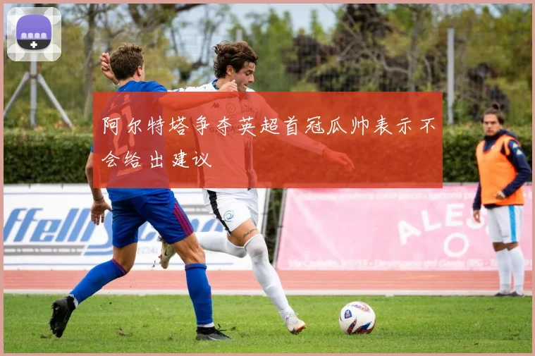 阿尔特塔争夺英超首冠瓜帅表示不会给出建议