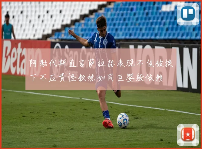 阿勒代斯直言萨拉赫表现不佳被换下不应责怪教练如同巨婴般依赖