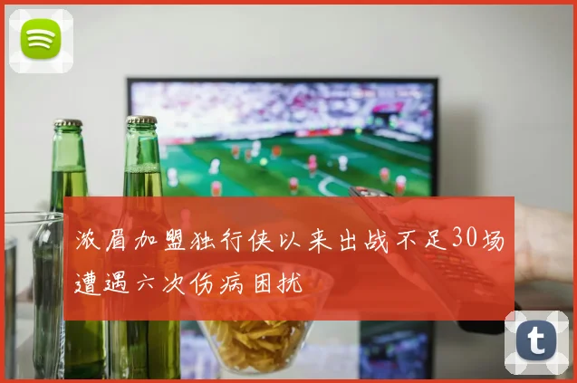 浓眉加盟独行侠以来出战不足30场遭遇六次伤病困扰