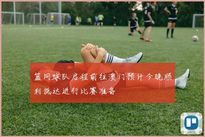 篮网球队启程前往澳门预计今晚顺利抵达进行比赛准备