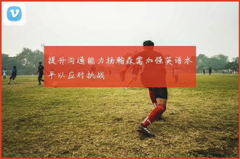 提升沟通能力杨瀚森需加强英语水平以应对挑战
