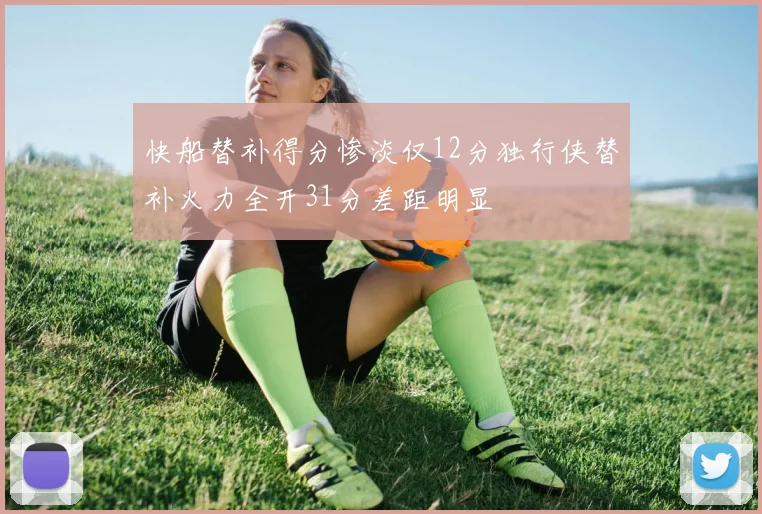 快船替补得分惨淡仅12分独行侠替补火力全开31分差距明显