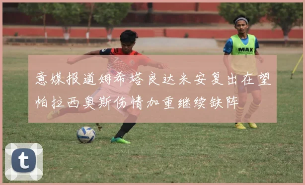 意媒报道姆希塔良达米安复出在望帕拉西奥斯伤情加重继续缺阵