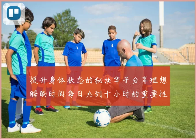 提升身体状态的秘诀华子分享理想睡眠时间每日九到十小时的重要性