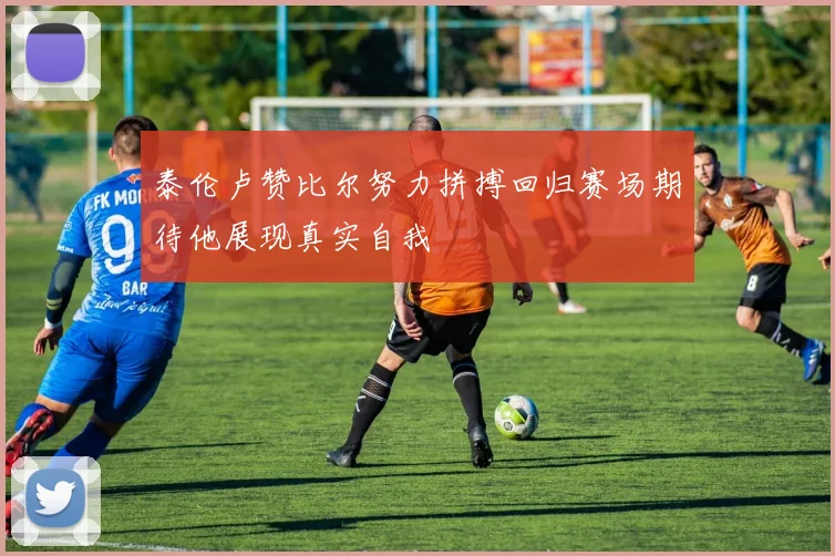 泰伦卢赞比尔努力拼搏回归赛场期待他展现真实自我